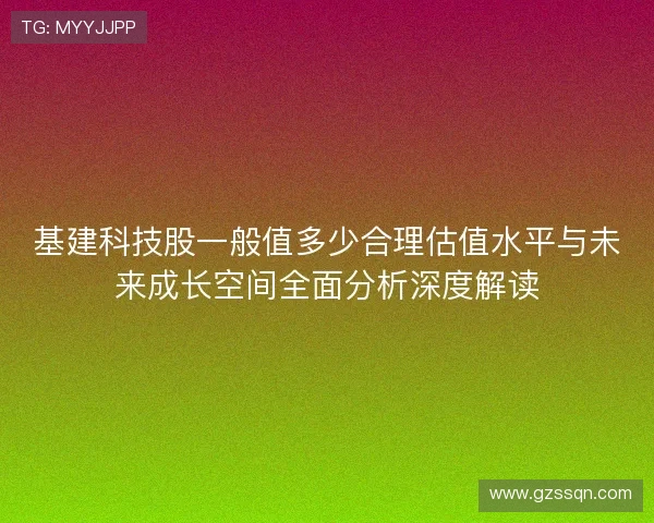 基建科技股一般值多少合理估值水平与未来成长空间全面分析深度解读